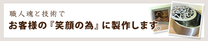 職人魂と技術でお客様の『笑顔の為』に制作します。